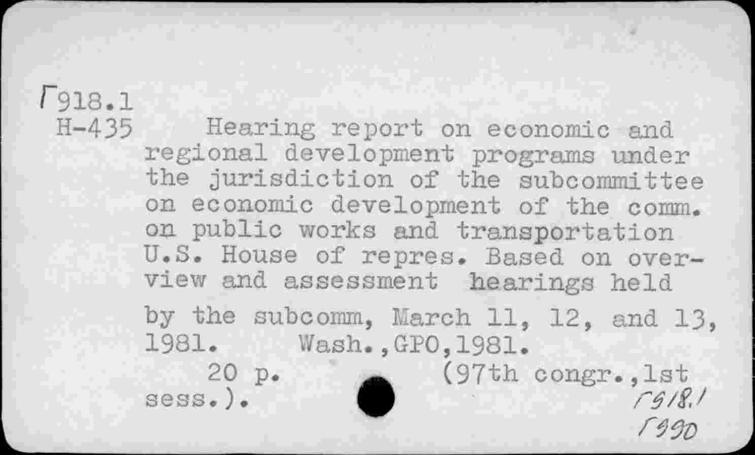 ﻿r 918.1
H-435 Hearing report on economic and regional development programs under the jurisdiction of the subcommittee on economic development of the comm, on public works and transportation U.S. House of repres. Based on overview and assessment hearings held by the subcomm, March 11, 12, and 13, 1981.	Wash.,GPO,1981.
20 p.	(97th congr.,lst
sess.),
rwo